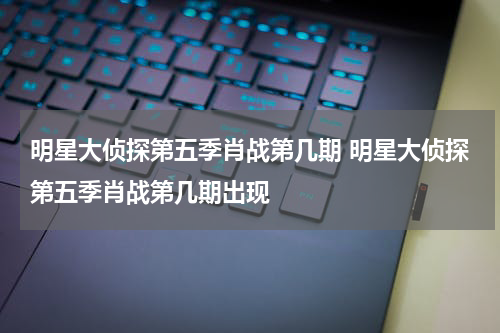 明星大侦探第五季肖战第几期 明星大侦探第五季肖战第几期出现