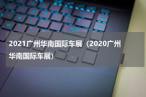 2021广州华南国际车展（2020广州华南国际车展）