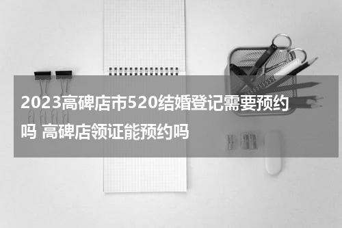 2023高碑店市520结婚登记需要预约吗 高碑店领证能预约吗