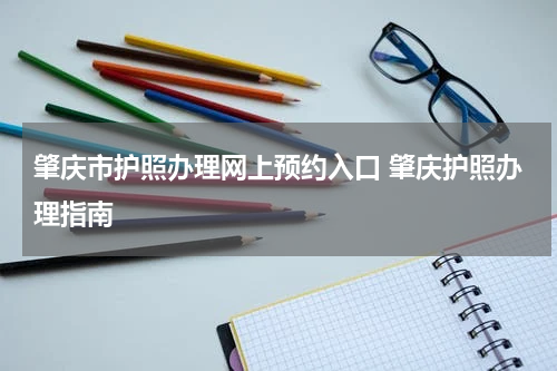 肇庆市护照办理网上预约入口 肇庆护照办理指南
