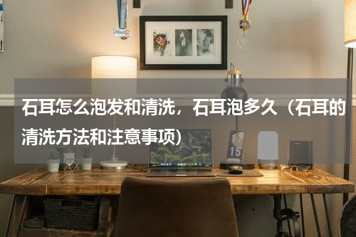 石耳怎么泡发和清洗，石耳泡多久（石耳的清洗方法和注意事项）