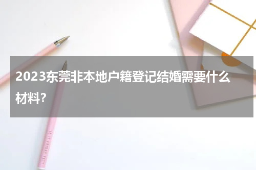 2023东莞非本地户籍登记结婚需要什么材料？