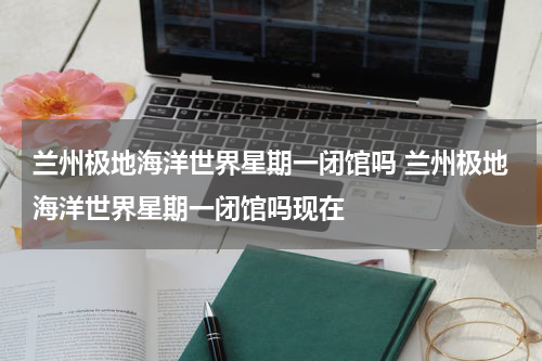 兰州极地海洋世界星期一闭馆吗 兰州极地海洋世界星期一闭馆吗现在