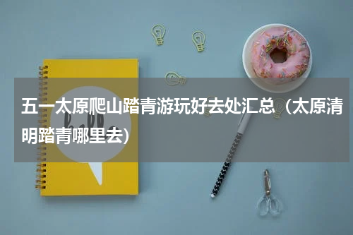 五一太原爬山踏青游玩好去处汇总（太原清明踏青哪里去）