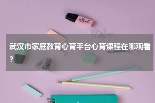 武汉市家庭教育心育平台心育课程在哪观看？