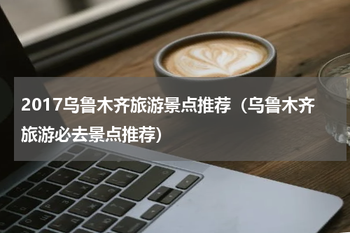 2017乌鲁木齐旅游景点推荐（乌鲁木齐旅游必去景点推荐）