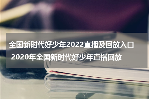 全国新时代好少年2022直播及回放入口 2020年全国新时代好少年直播回放