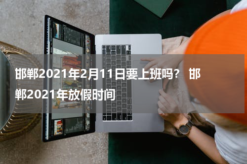 邯郸2021年2月11日要上班吗？ 邯郸2021年放假时间