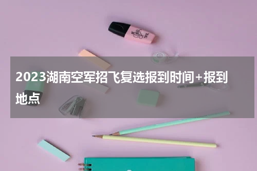 2023湖南空军招飞复选报到时间+报到地点