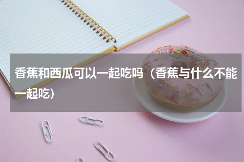 香蕉和西瓜可以一起吃吗（香蕉与什么不能一起吃）