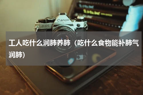 工人吃什么润肺养肺（吃什么食物能补肺气润肺）