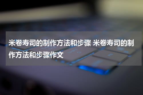 米卷寿司的制作方法和步骤 米卷寿司的制作方法和步骤作文