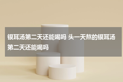 银耳汤第二天还能喝吗 头一天熬的银耳汤第二天还能喝吗