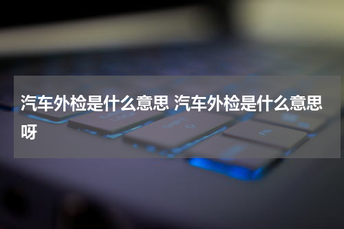 汽车外检是什么意思 汽车外检是什么意思呀