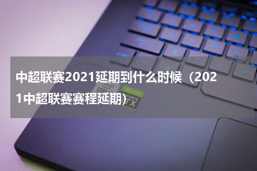 中超联赛2021延期到什么时候（2021中超联赛赛程延期）