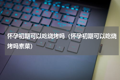 怀孕初期可以吃烧烤吗（怀孕初期可以吃烧烤吗素菜）