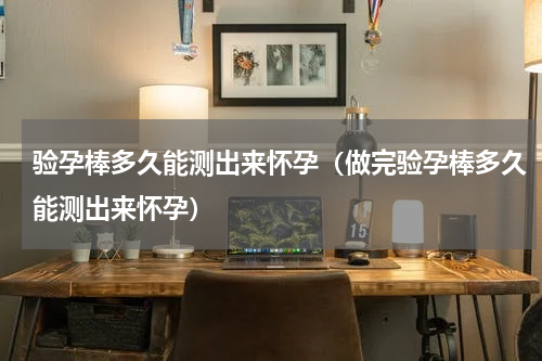 验孕棒多久能测出来怀孕（做完验孕棒多久能测出来怀孕）