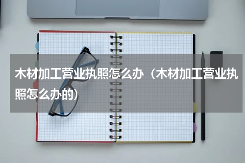 木材加工营业执照怎么办（木材加工营业执照怎么办的）