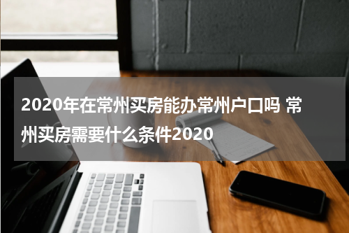 2020年在常州买房能办常州户口吗 常州买房需要什么条件2020