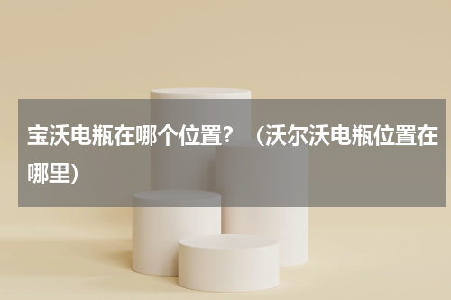宝沃电瓶在哪个位置？（沃尔沃电瓶位置在哪里）