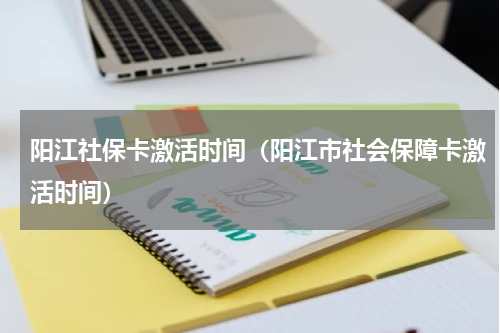 阳江社保卡激活时间（阳江市社会保障卡激活时间）