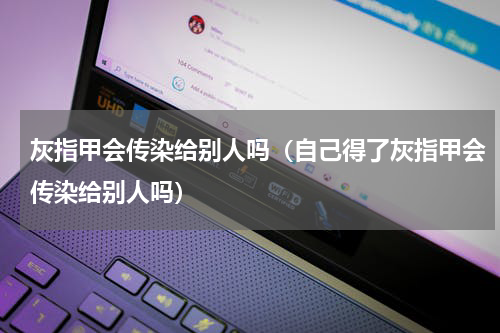 灰指甲会传染给别人吗（自己得了灰指甲会传染给别人吗）