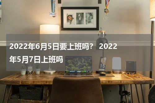 2022年6月5日要上班吗？ 2022年5月7日上班吗