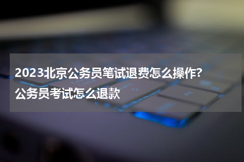 2023北京公务员笔试退费怎么操作? 公务员考试怎么退款