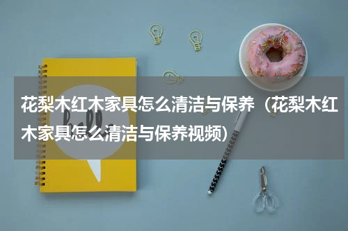 花梨木红木家具怎么清洁与保养（花梨木红木家具怎么清洁与保养视频）