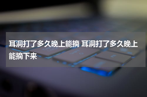耳洞打了多久晚上能摘 耳洞打了多久晚上能摘下来