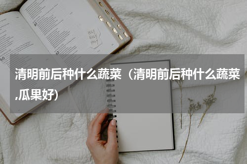 清明前后种什么蔬菜（清明前后种什么蔬菜,瓜果好）