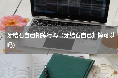 牙结石自己扣掉行吗（牙结石自己扣掉可以吗）