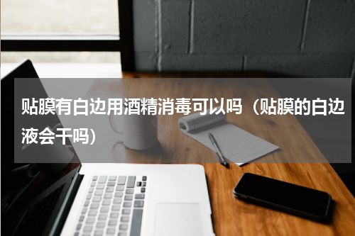 贴膜有白边用酒精消毒可以吗（贴膜的白边液会干吗）