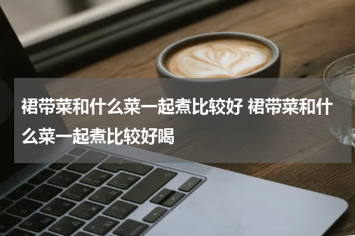 裙带菜和什么菜一起煮比较好 裙带菜和什么菜一起煮比较好喝