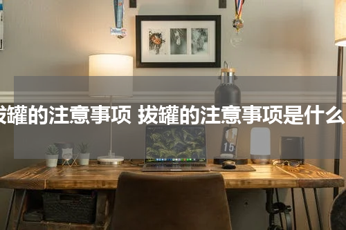 拔罐的注意事项 拔罐的注意事项是什么