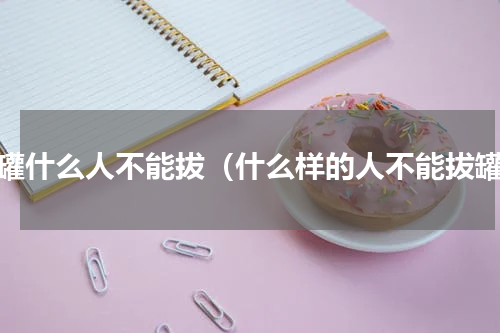 拔罐什么人不能拔（什么样的人不能拔罐）