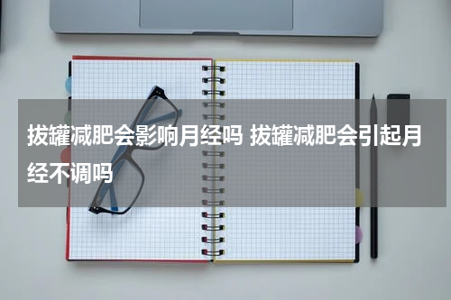 拔罐减肥会影响月经吗 拔罐减肥会引起月经不调吗