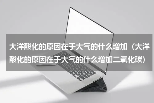 大洋酸化的原因在于大气的什么增加（大洋酸化的原因在于大气的什么增加二氧化碳）