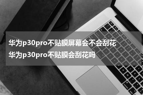 华为p30pro不贴膜屏幕会不会刮花 华为p30pro不贴膜会刮花吗