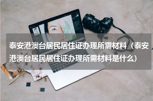 泰安港澳台居民居住证办理所需材料（泰安港澳台居民居住证办理所需材料是什么）