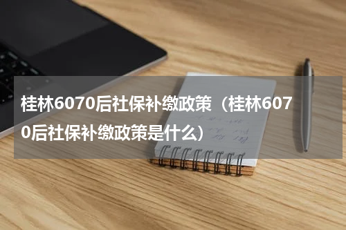 桂林6070后社保补缴政策（桂林6070后社保补缴政策是什么）