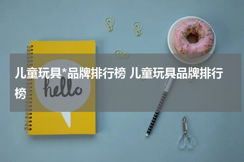 儿童玩具*品牌排行榜 儿童玩具品牌排行榜