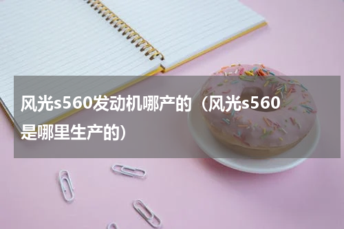 风光s560发动机哪产的（风光s560是哪里生产的）