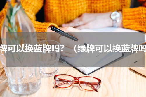 绿牌可以换蓝牌吗？（绿牌可以换蓝牌吗）