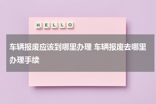 车辆报废应该到哪里办理 车辆报废去哪里办理手续