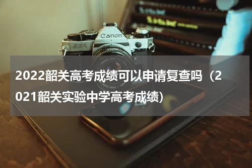 2022韶关高考成绩可以申请复查吗（2021韶关实验中学高考成绩）