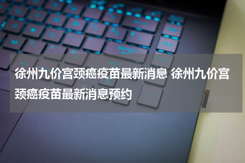 徐州九价宫颈癌疫苗最新消息 徐州九价宫颈癌疫苗最新消息预约