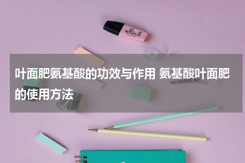 叶面肥氨基酸的功效与作用 氨基酸叶面肥的使用方法