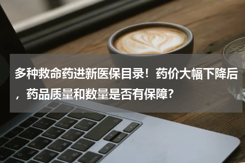 多种救命药进新医保目录！药价大幅下降后，药品质量和数量是否有保障？
