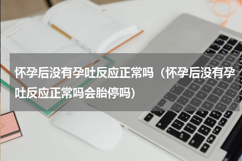 怀孕后没有孕吐反应正常吗（怀孕后没有孕吐反应正常吗会胎停吗）